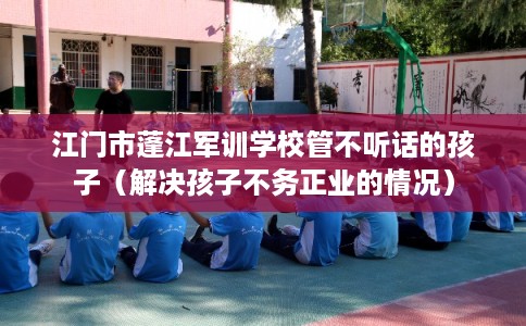 江门市蓬江军训学校管不听话的孩子（解决孩子不务正业的情况）
