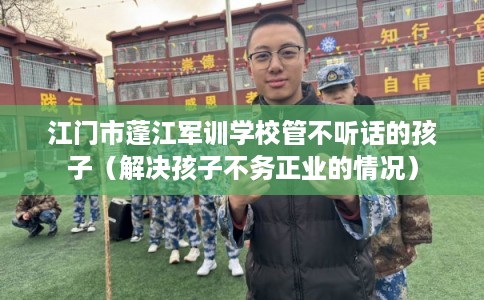 江门市蓬江军训学校管不听话的孩子（解决孩子不务正业的情况）