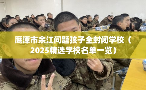 鹰潭市余江问题孩子全封闭学校（2025精选学校名单一览）