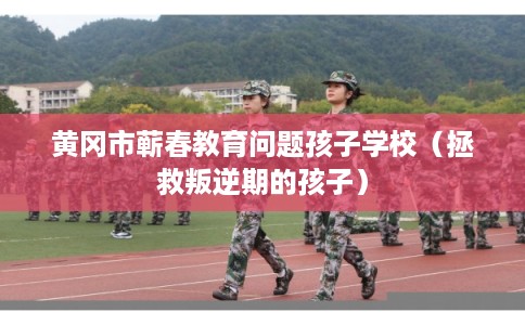 黄冈市蕲春教育问题孩子学校（拯救叛逆期的孩子）