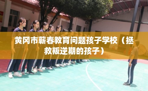 黄冈市蕲春教育问题孩子学校（拯救叛逆期的孩子）