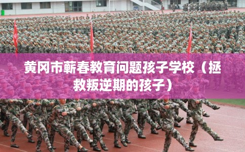黄冈市蕲春教育问题孩子学校（拯救叛逆期的孩子）