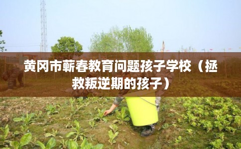 黄冈市蕲春教育问题孩子学校（拯救叛逆期的孩子）