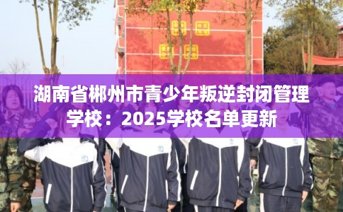 湖南省郴州市青少年叛逆封闭管理学校：2025学校名单更新