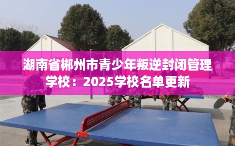 湖南省郴州市青少年叛逆封闭管理学校：2025学校名单更新