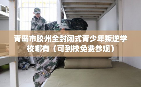 青岛市胶州全封闭式青少年叛逆学校哪有（可到校免费参观）