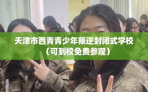 天津市西青青少年叛逆封闭式学校（可到校免费参观）