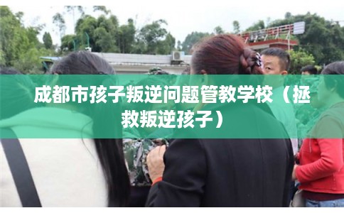 成都市孩子叛逆问题管教学校（拯救叛逆孩子）