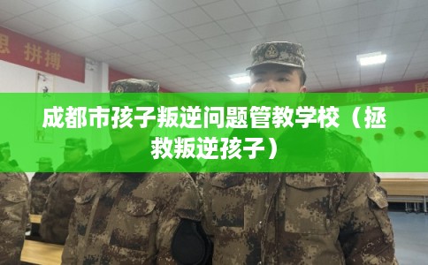 成都市孩子叛逆问题管教学校（拯救叛逆孩子）