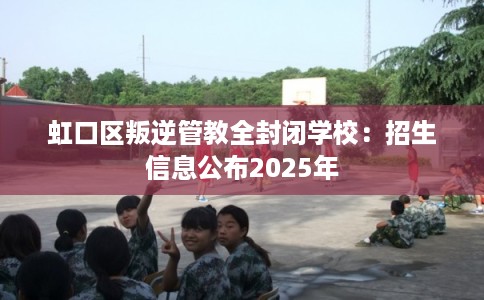 虹口区叛逆管教全封闭学校：招生信息公布2025年