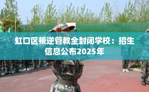 虹口区叛逆管教全封闭学校：招生信息公布2025年