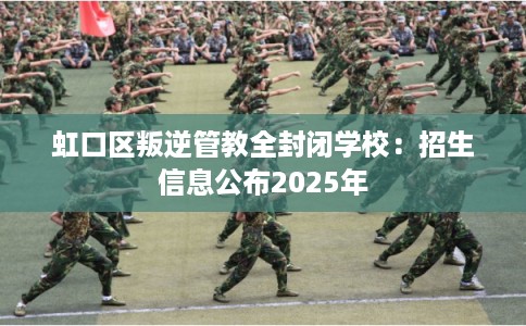 虹口区叛逆管教全封闭学校：招生信息公布2025年