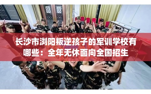 长沙市浏阳叛逆孩子的军训学校有哪些：全年无休面向全国招生
