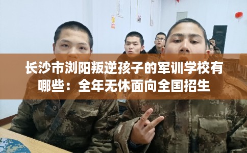长沙市浏阳叛逆孩子的军训学校有哪些：全年无休面向全国招生