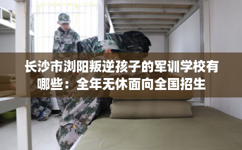 长沙市浏阳叛逆孩子的军训学校有哪些：全年无休面向全国招生