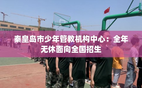 秦皇岛市少年管教机构中心：全年无休面向全国招生