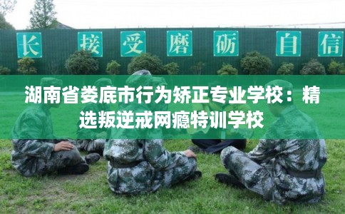湖南省娄底市行为矫正专业学校：精选叛逆戒网瘾特训学校