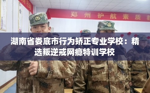 湖南省娄底市行为矫正专业学校：精选叛逆戒网瘾特训学校