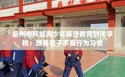 衢州市柯城青少年叛逆教育封闭学校：改善孩子不良行为习惯