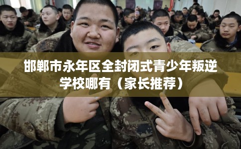 邯郸市永年区全封闭式青少年叛逆学校哪有（家长推荐）