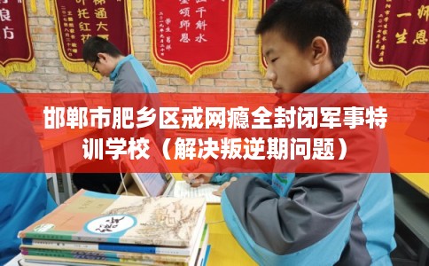 邯郸市肥乡区戒网瘾全封闭军事特训学校（解决叛逆期问题）