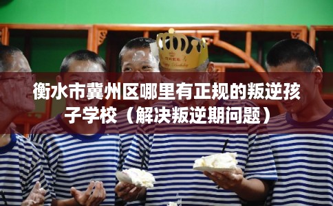 衡水市冀州区哪里有正规的叛逆孩子学校（解决叛逆期问题）