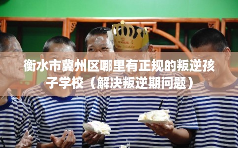 衡水市冀州区哪里有正规的叛逆孩子学校（解决叛逆期问题）