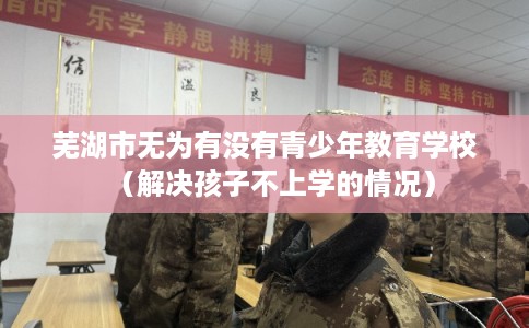 芜湖市无为有没有青少年教育学校（解决孩子不上学的情况）