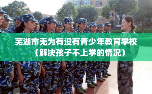 芜湖市无为有没有青少年教育学校（解决孩子不上学的情况）