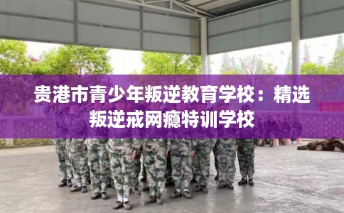 贵港市青少年叛逆教育学校：精选叛逆戒网瘾特训学校