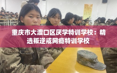重庆市大渡口区厌学特训学校：精选叛逆戒网瘾特训学校