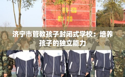 济宁市管教孩子封闭式学校：培养孩子的独立能力