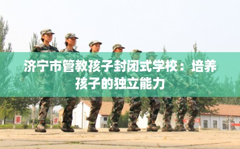 济宁市管教孩子封闭式学校：培养孩子的独立能力
