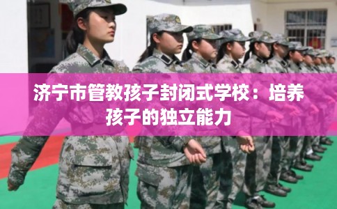 济宁市管教孩子封闭式学校：培养孩子的独立能力