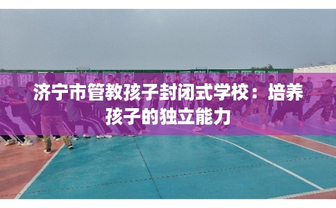 济宁市管教孩子封闭式学校：培养孩子的独立能力
