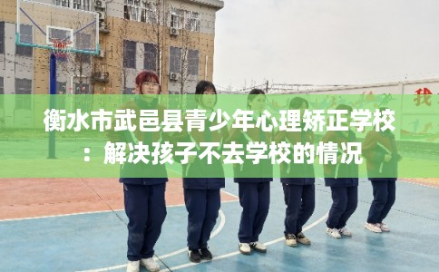 衡水市武邑县青少年心理矫正学校：解决孩子不去学校的情况