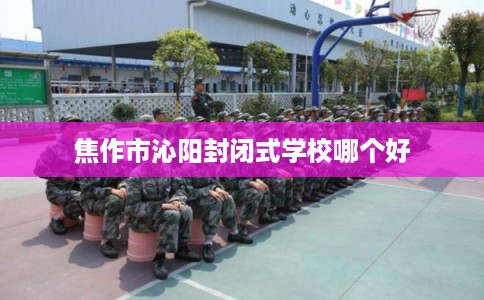 焦作市沁阳封闭式学校哪个好