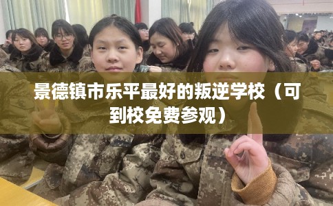 景德镇市乐平最好的叛逆学校（可到校免费参观）