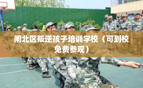 闸北区叛逆孩子培训学校（可到校免费参观）