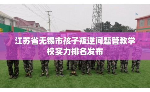 江苏省无锡市孩子叛逆问题管教学校实力排名发布