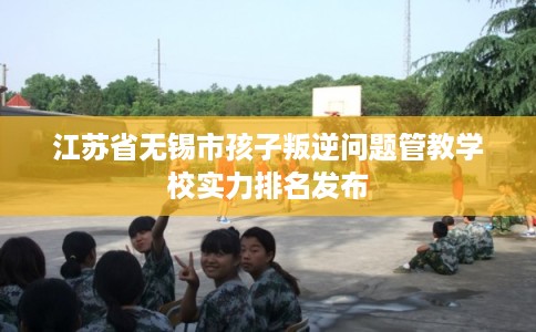 江苏省无锡市孩子叛逆问题管教学校实力排名发布