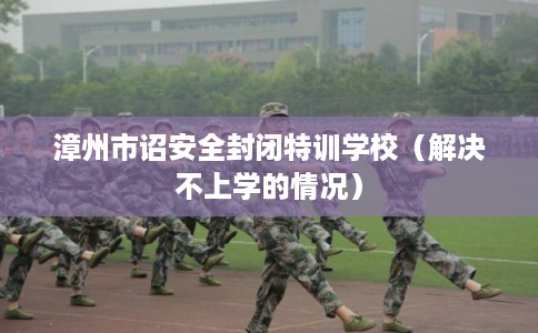漳州市诏安全封闭特训学校（解决不上学的情况）