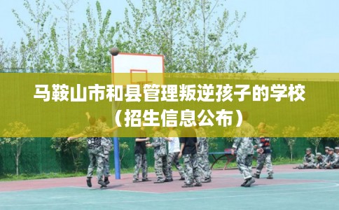 马鞍山市和县管理叛逆孩子的学校（招生信息公布）
