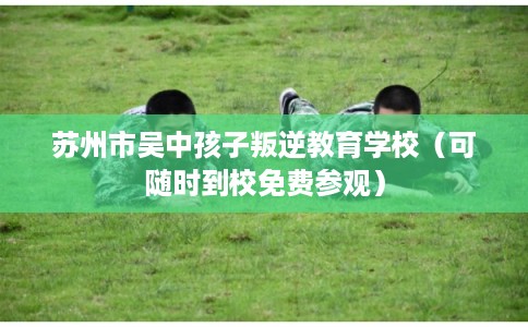 苏州市吴中孩子叛逆教育学校（可随时到校免费参观）