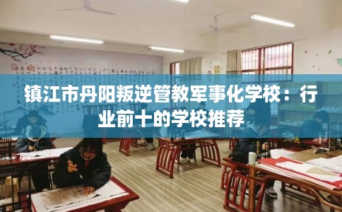 镇江市丹阳叛逆管教军事化学校：行业前十的学校推荐