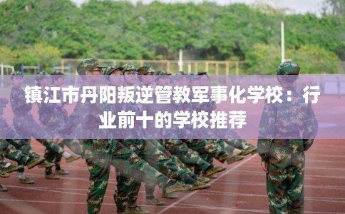镇江市丹阳叛逆管教军事化学校：行业前十的学校推荐