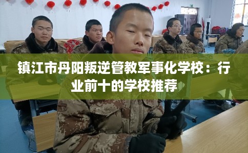 镇江市丹阳叛逆管教军事化学校：行业前十的学校推荐