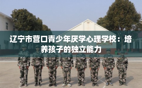辽宁市营口青少年厌学心理学校：培养孩子的独立能力