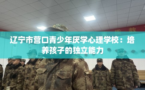 辽宁市营口青少年厌学心理学校：培养孩子的独立能力