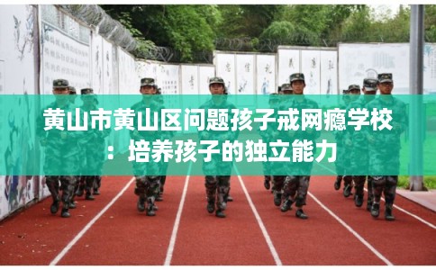 黄山市黄山区问题孩子戒网瘾学校：培养孩子的独立能力